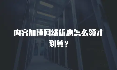 内容加速网络优惠怎么领才划算？