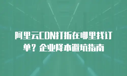 阿里云CDN打折在哪里找订单？企业降本避坑指南