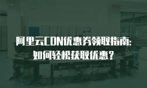 阿里云CDN优惠券领取指南：如何轻松获取优惠？