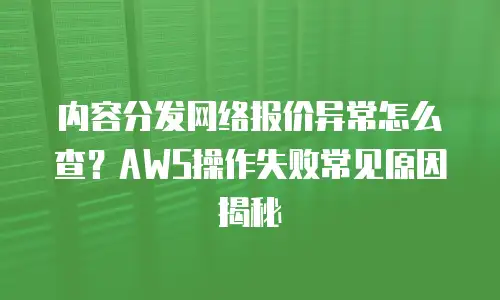 内容分发网络报价异常怎么查？AWS操作失败常见原因揭秘