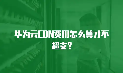 华为云CDN费用怎么算才不超支？