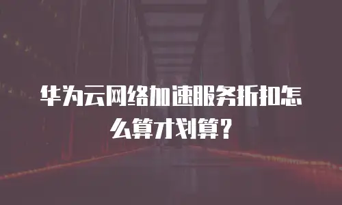 华为云网络加速服务折扣怎么算才划算？
