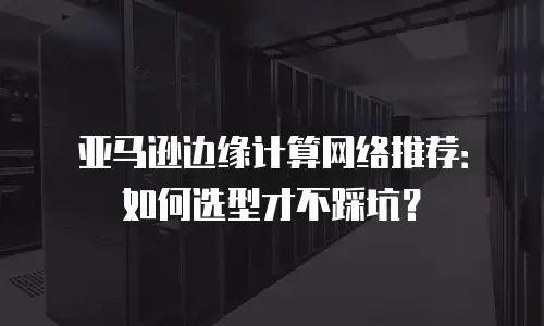 亚马逊边缘计算网络推荐：如何选型才不踩坑？