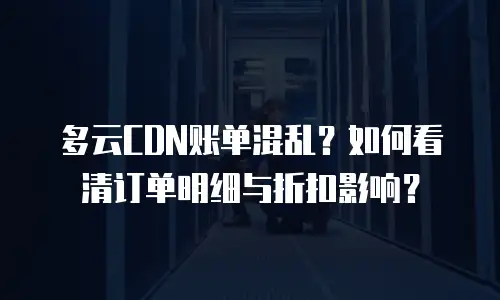 多云CDN账单混乱？如何看清订单明细与折扣影响？