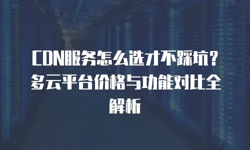 CDN服务怎么选才不踩坑？多云平台价格与功能对比全解析