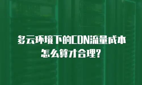 多云环境下的CDN流量成本怎么算才合理？