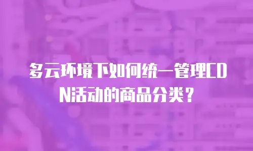多云环境下如何统一管理CDN活动的商品分类？