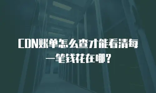 CDN账单怎么查才能看清每一笔钱花在哪？