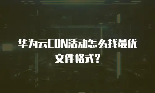 华为云CDN活动怎么找最优文件格式？