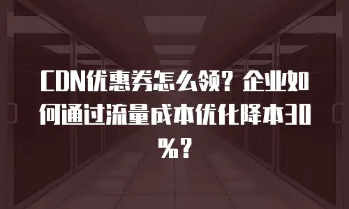 CDN优惠券怎么领？企业如何通过流量成本优化降本30%？