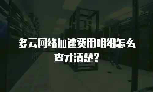 多云网络加速费用明细怎么查才清楚？