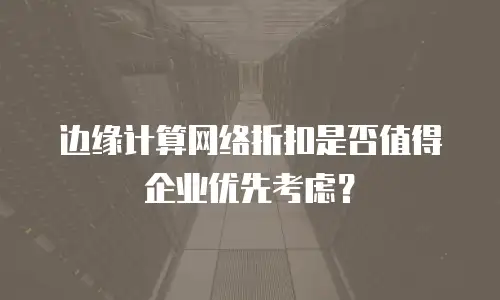 边缘计算网络折扣是否值得企业优先考虑？
