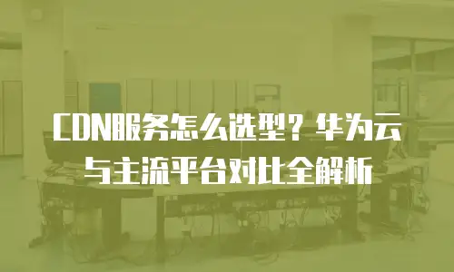 CDN服务怎么选型？华为云与主流平台对比全解析