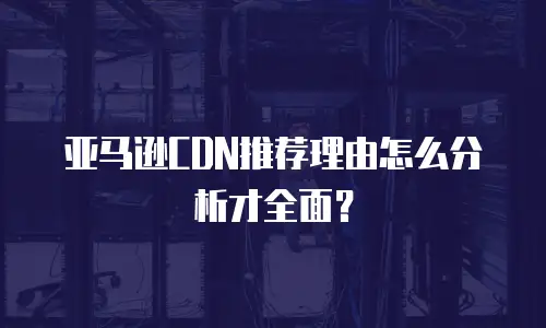 亚马逊CDN推荐理由怎么分析才全面？