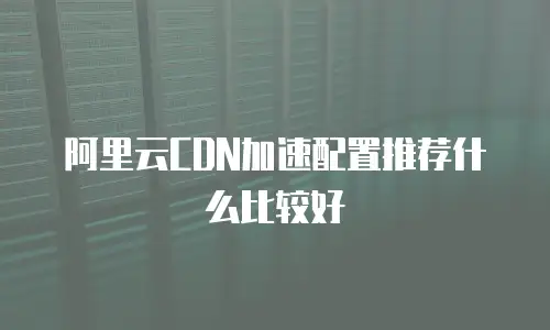 阿里云CDN加速配置推荐什么比较好