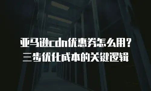 亚马逊cdn优惠券怎么用？三步优化成本的关键逻辑