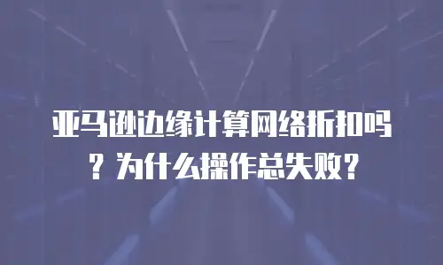 亚马逊边缘计算网络折扣吗？为什么操作总失败？