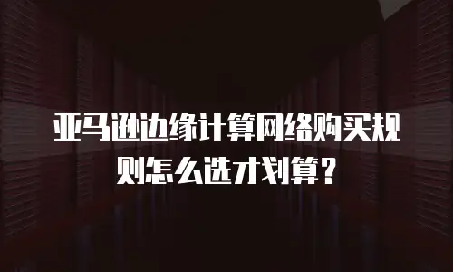 亚马逊边缘计算网络购买规则怎么选才划算？