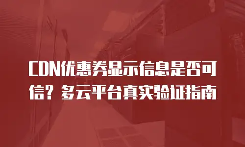 CDN优惠券显示信息是否可信？多云平台真实验证指南