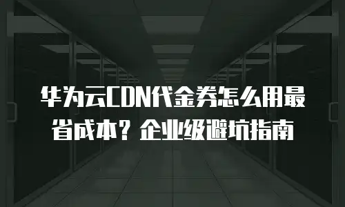华为云CDN代金券怎么用最省成本？企业级避坑指南