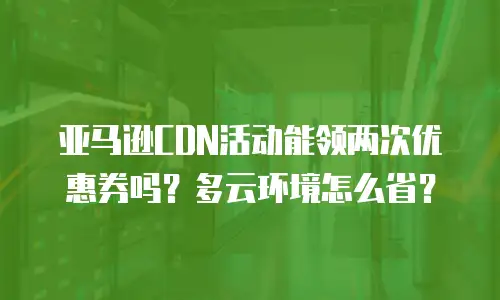 亚马逊CDN活动能领两次优惠券吗？多云环境怎么省？