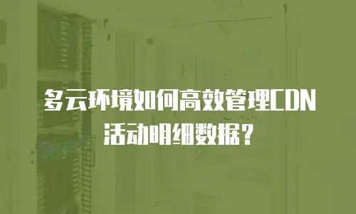 多云环境如何高效管理CDN活动明细数据？