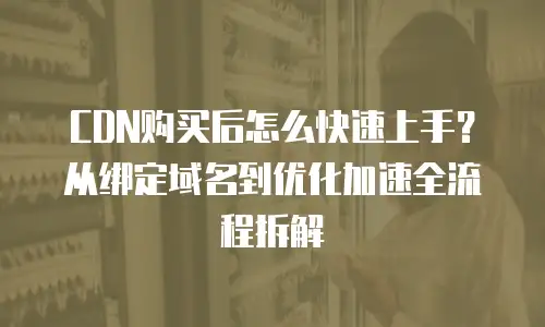 CDN购买后怎么快速上手？从绑定域名到优化加速全流程拆解