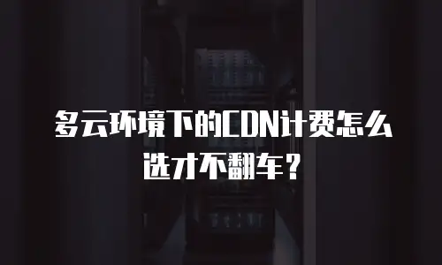 多云环境下的CDN计费怎么选才不翻车？