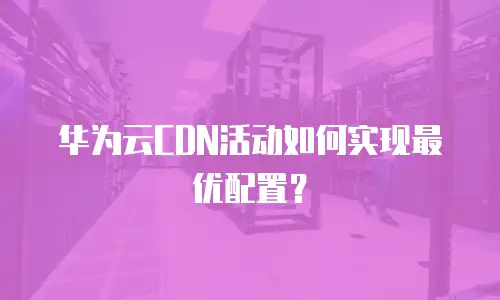 华为云CDN活动如何实现最优配置？