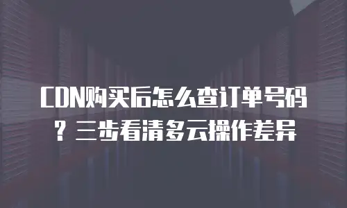 CDN购买后怎么查订单号码？三步看清多云操作差异