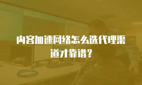 内容加速网络怎么选代理渠道才靠谱？