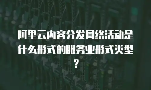 阿里云内容分发网络活动是什么形式的服务业形式类型？