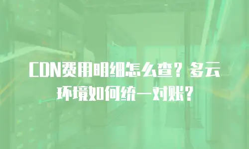 CDN费用明细怎么查？多云环境如何统一对账？