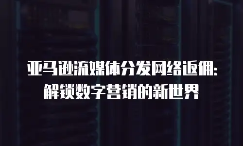 亚马逊流媒体分发网络返佣：解锁数字营销的新世界