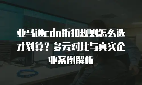 亚马逊cdn折扣规则怎么选才划算？多云对比与真实企业案例解析