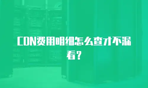 CDN费用明细怎么查才不漏看？