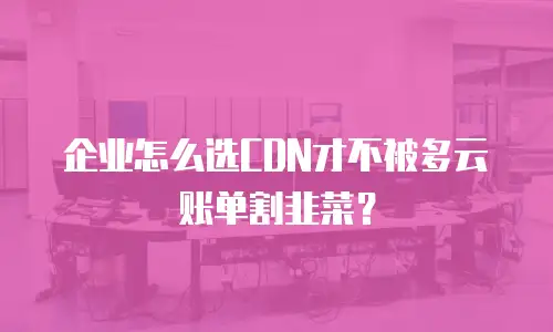 企业怎么选CDN才不被多云账单割韭菜？
