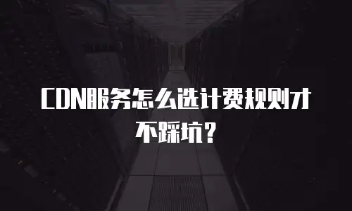 CDN服务怎么选计费规则才不踩坑？