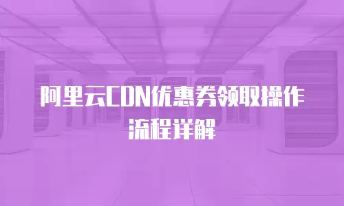 阿里云CDN优惠券领取操作流程详解