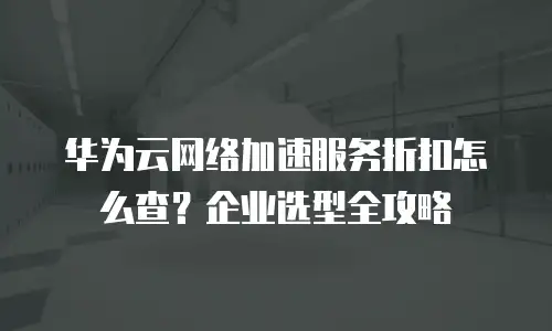 华为云网络加速服务折扣怎么查？企业选型全攻略