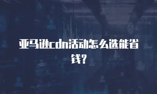 亚马逊cdn活动怎么选能省钱？