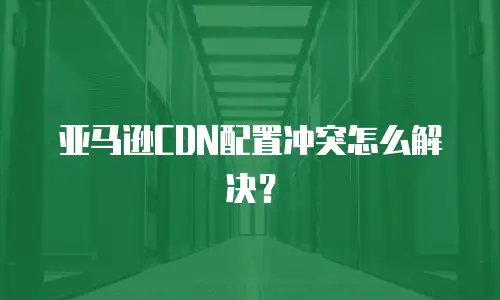 亚马逊CDN配置冲突怎么解决？