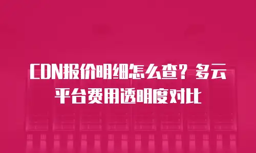CDN报价明细怎么查？多云平台费用透明度对比