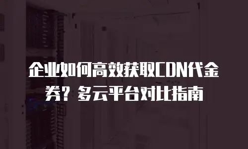企业如何高效获取CDN代金券？多云平台对比指南