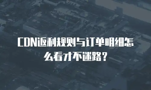 CDN返利规则与订单明细怎么看才不迷路？
