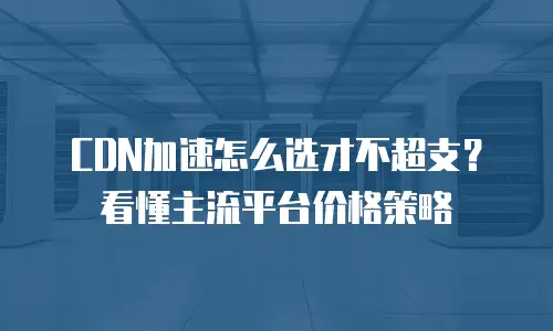 CDN加速怎么选才不超支？看懂主流平台价格策略