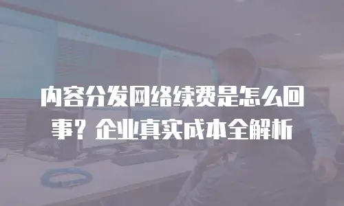 内容分发网络续费是怎么回事？企业真实成本全解析