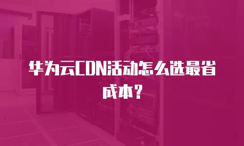 华为云CDN活动怎么选最省成本？