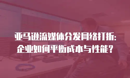 亚马逊流媒体分发网络打折：企业如何平衡成本与性能？