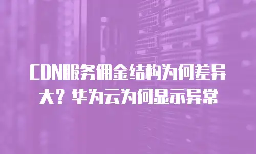CDN服务佣金结构为何差异大？华为云为何显示异常